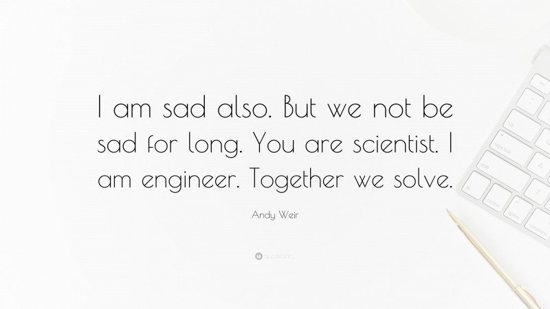 Andy Weir Quote: “I am sad also. But we not be sad for long. You are scientist. I am engineer. Together we solve.”