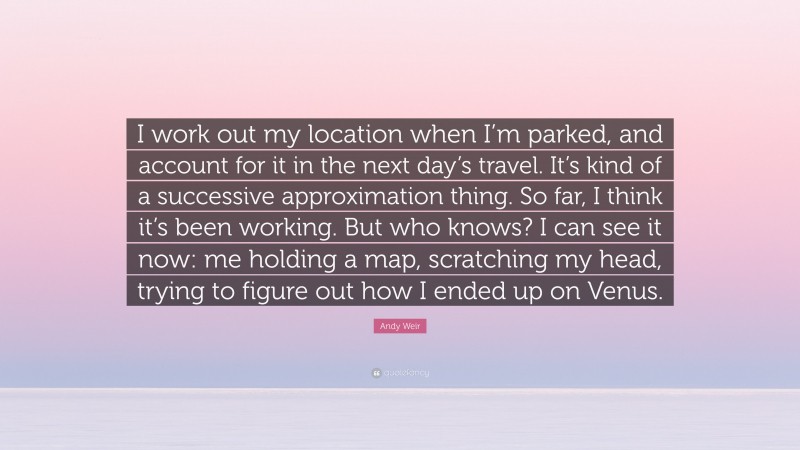 Andy Weir Quote: “I work out my location when I’m parked, and account for it in the next day’s travel. It’s kind of a successive approximation thing. So far, I think it’s been working. But who knows? I can see it now: me holding a map, scratching my head, trying to figure out how I ended up on Venus.”
