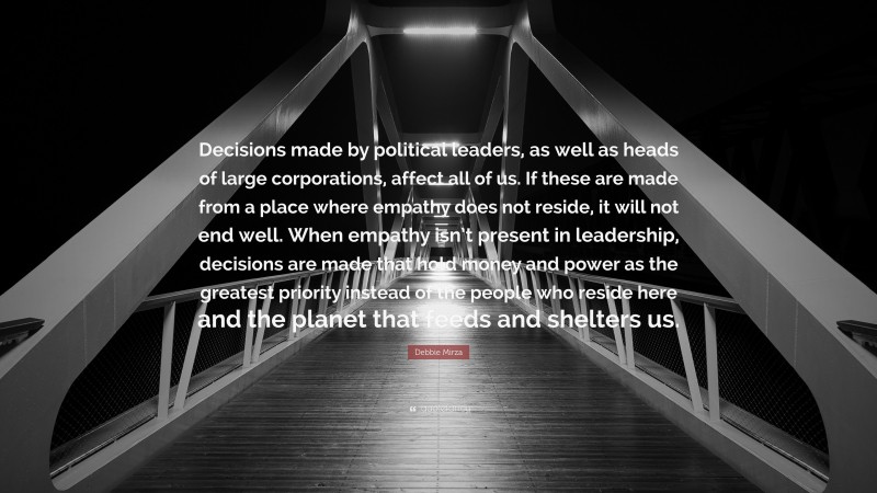 Debbie Mirza Quote: “Decisions made by political leaders, as well as heads of large corporations, affect all of us. If these are made from a place where empathy does not reside, it will not end well. When empathy isn’t present in leadership, decisions are made that hold money and power as the greatest priority instead of the people who reside here and the planet that feeds and shelters us.”