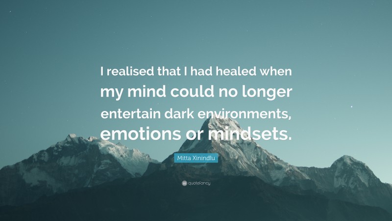 Mitta Xinindlu Quote: “I realised that I had healed when my mind could no longer entertain dark environments, emotions or mindsets.”