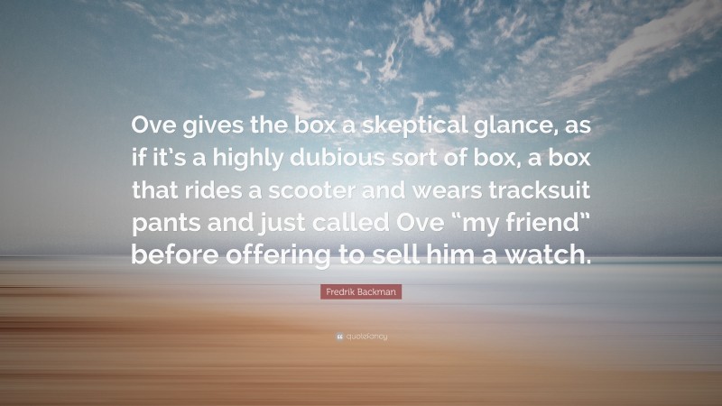 Fredrik Backman Quote: “Ove gives the box a skeptical glance, as if it’s a highly dubious sort of box, a box that rides a scooter and wears tracksuit pants and just called Ove “my friend” before offering to sell him a watch.”