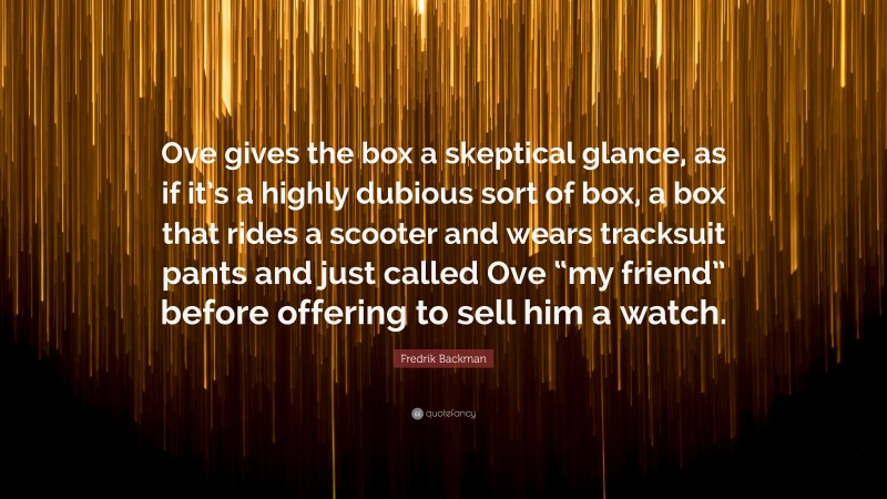 Fredrik Backman Quote: “Ove gives the box a skeptical glance, as if it’s a highly dubious sort of box, a box that rides a scooter and wears tracksuit pants and just called Ove “my friend” before offering to sell him a watch.”