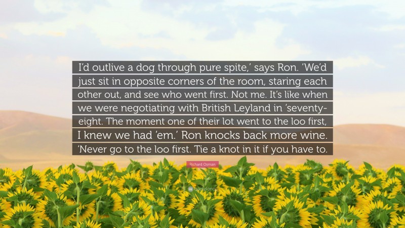 Richard Osman Quote: “I’d outlive a dog through pure spite,’ says Ron. ‘We’d just sit in opposite corners of the room, staring each other out, and see who went first. Not me. It’s like when we were negotiating with British Leyland in ’seventy-eight. The moment one of their lot went to the loo first, I knew we had ’em.’ Ron knocks back more wine. ‘Never go to the loo first. Tie a knot in it if you have to.”