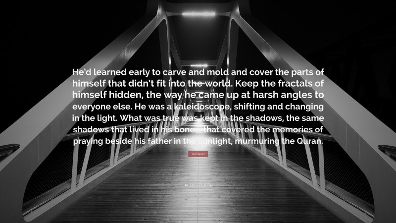 Tal Bauer Quote: “He’d learned early to carve and mold and cover the parts of himself that didn’t fit into the world. Keep the fractals of himself hidden, the way he came up at harsh angles to everyone else. He was a kaleidoscope, shifting and changing in the light. What was true was kept in the shadows, the same shadows that lived in his bones, that covered the memories of praying beside his father in the sunlight, murmuring the Quran.”