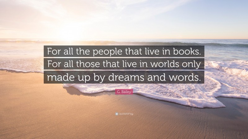 G. Bailey Quote: “For all the people that live in books. For all those that live in worlds only made up by dreams and words.”