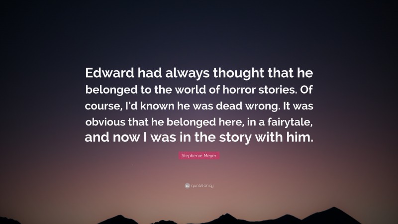 Stephenie Meyer Quote: “Edward had always thought that he belonged to the world of horror stories. Of course, I’d known he was dead wrong. It was obvious that he belonged here, in a fairytale, and now I was in the story with him.”