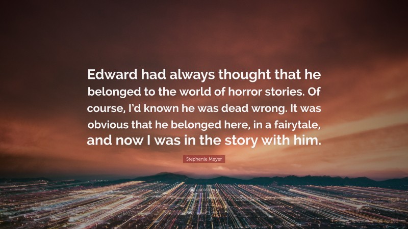 Stephenie Meyer Quote: “Edward had always thought that he belonged to the world of horror stories. Of course, I’d known he was dead wrong. It was obvious that he belonged here, in a fairytale, and now I was in the story with him.”