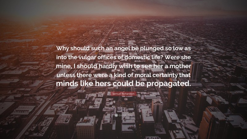 Samuel Richardson Quote: “Why should such an angel be plunged so low as into the vulgar offices of domestic life? Were she mine, I should hardly wish to see her a mother unless there were a kind of moral certainty that minds like hers could be propagated.”