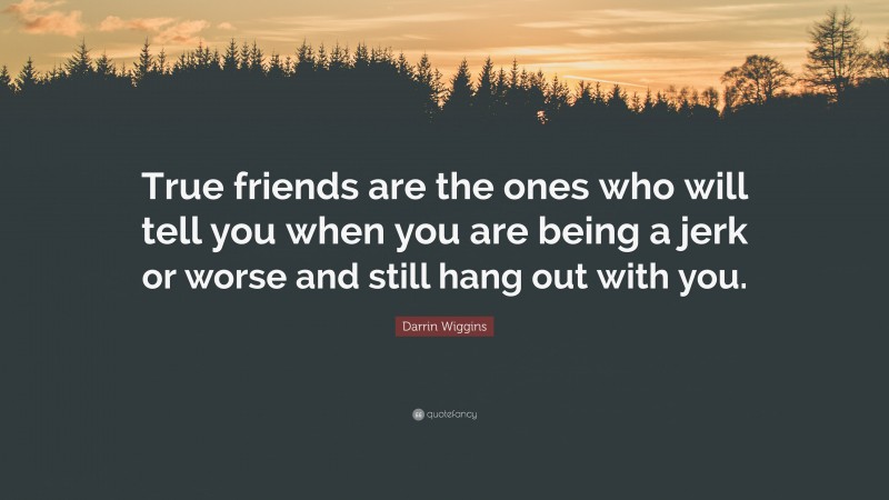 Darrin Wiggins Quote: “True friends are the ones who will tell you when you are being a jerk or worse and still hang out with you.”