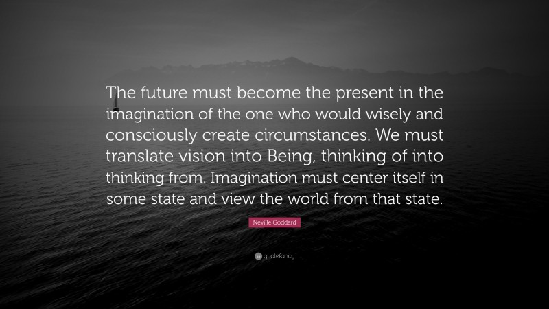 Neville Goddard Quote: “The future must become the present in the imagination of the one who would wisely and consciously create circumstances. We must translate vision into Being, thinking of into thinking from. Imagination must center itself in some state and view the world from that state.”