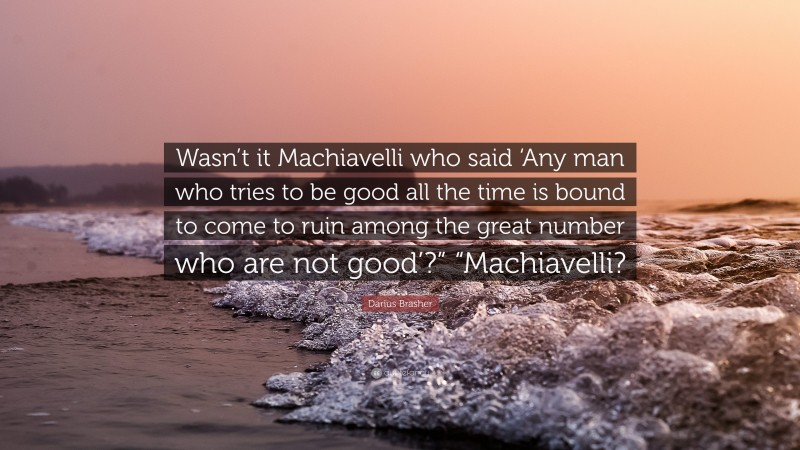 Darius Brasher Quote: “Wasn’t it Machiavelli who said ‘Any man who tries to be good all the time is bound to come to ruin among the great number who are not good’?” “Machiavelli?”