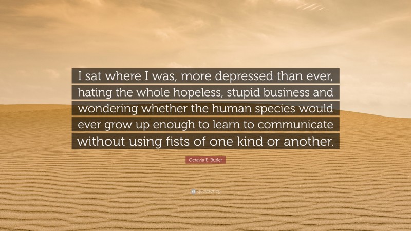 Octavia E. Butler Quote: “I sat where I was, more depressed than ever, hating the whole hopeless, stupid business and wondering whether the human species would ever grow up enough to learn to communicate without using fists of one kind or another.”