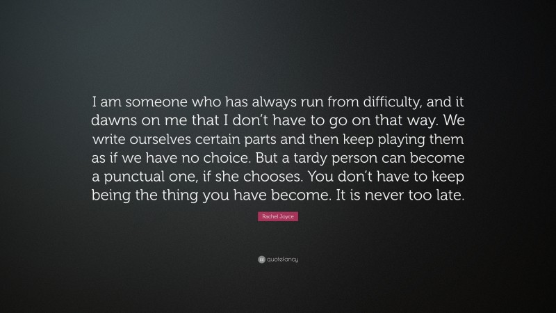 Rachel Joyce Quote: “I am someone who has always run from difficulty, and it dawns on me that I don’t have to go on that way. We write ourselves certain parts and then keep playing them as if we have no choice. But a tardy person can become a punctual one, if she chooses. You don’t have to keep being the thing you have become. It is never too late.”