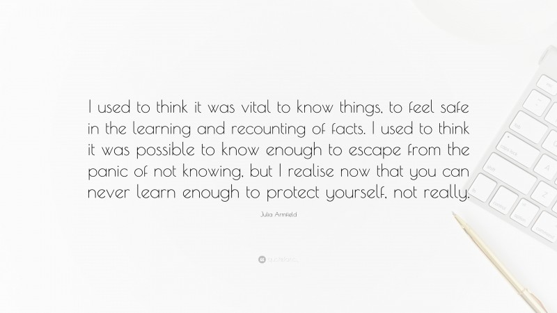 Julia Armfield Quote: “I used to think it was vital to know things, to feel safe in the learning and recounting of facts. I used to think it was possible to know enough to escape from the panic of not knowing, but I realise now that you can never learn enough to protect yourself, not really.”