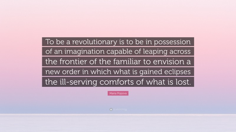 Maria Popova Quote: “To be a revolutionary is to be in possession of an imagination capable of leaping across the frontier of the familiar to envision a new order in which what is gained eclipses the ill-serving comforts of what is lost.”