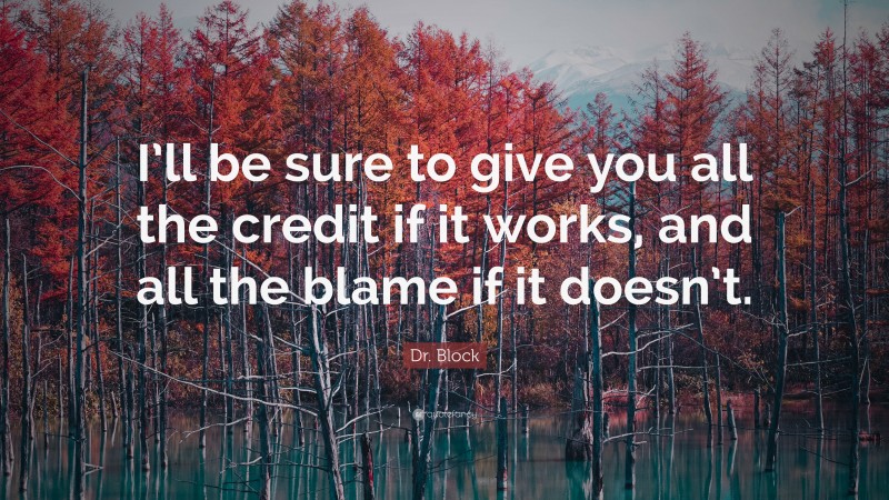 Dr. Block Quote: “I’ll be sure to give you all the credit if it works, and all the blame if it doesn’t.”