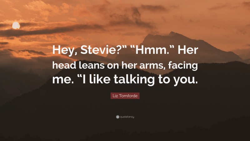 Liz Tomforde Quote: “Hey, Stevie?” “Hmm.” Her head leans on her arms, facing me. “I like talking to you.”