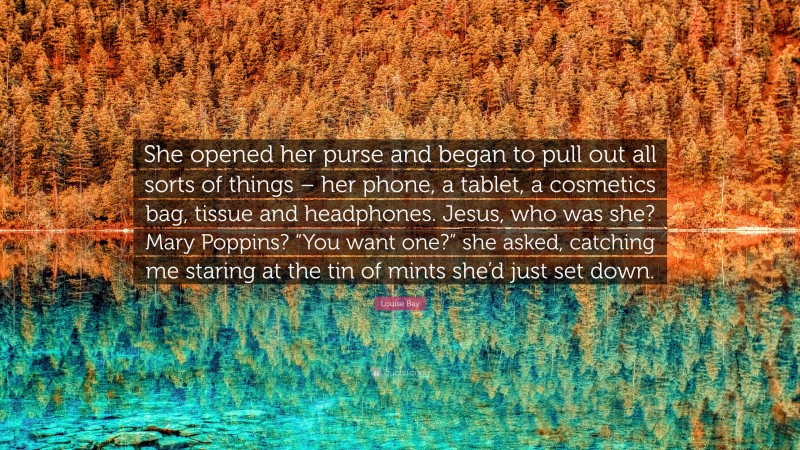 Louise Bay Quote: “She opened her purse and began to pull out all sorts of things – her phone, a tablet, a cosmetics bag, tissue and headphones. Jesus, who was she? Mary Poppins? “You want one?” she asked, catching me staring at the tin of mints she’d just set down.”