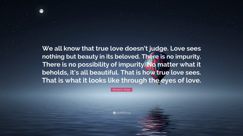 Michael A. Singer Quote: “We all know that true love doesn’t judge. Love sees nothing but beauty in its beloved. There is no impurity. There is no possibility of impurity. No matter what it beholds, it’s all beautiful. That is how true love sees. That is what it looks like through the eyes of love.”