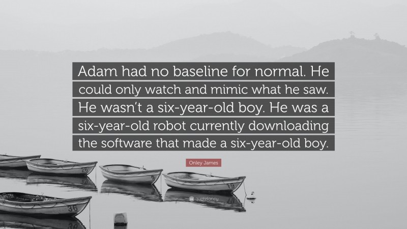 Onley James Quote: “Adam had no baseline for normal. He could only watch and mimic what he saw. He wasn’t a six-year-old boy. He was a six-year-old robot currently downloading the software that made a six-year-old boy.”