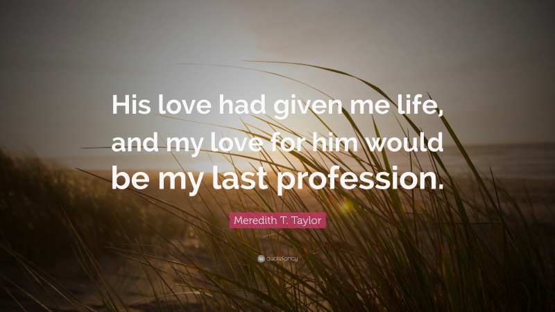 Meredith T. Taylor Quote: “His love had given me life, and my love for him would be my last profession.”