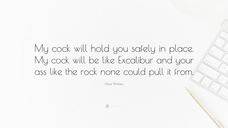 Alice Winters Quote: “My cock will hold you safely in place. My cock will be like Excalibur and your ass like the rock none could pull it from.”