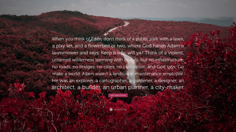 John Mark Comer Quote: “When you think of Eden, don’t think of a public park with a lawn, a play set, and a flowerbed or two, where God hands Adam a lawnmower and says, Keep it tidy, will ya? Think of a violent, untamed wilderness teeming with beauty, but no infrastructure, no roads, no bridges, no cities, no civilization, and God says, Go make a world. Adam wasn’t a landscape-maintenance employee. He was an explorer, a cartographer, a gardener, a designer, an architect, a builder, an urban planner, a city-maker.”