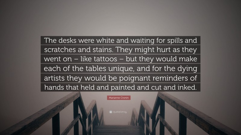 Marianne Cronin Quote: “The desks were white and waiting for spills and scratches and stains. They might hurt as they went on – like tattoos – but they would make each of the tables unique, and for the dying artists they would be poignant reminders of hands that held and painted and cut and inked.”