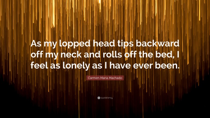 Carmen Maria Machado Quote: “As my lopped head tips backward off my neck and rolls off the bed, I feel as lonely as I have ever been.”