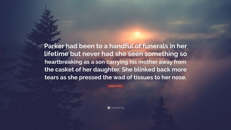 Jewel E. Ann Quote: “Parker had been to a handful of funerals in her lifetime but never had she seen something so heartbreaking as a son carrying his mother away from the casket of her daughter. She blinked back more tears as she pressed the wad of tissues to her nose.”