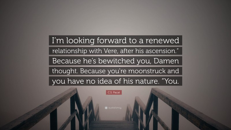 C.S. Pacat Quote: “I’m looking forward to a renewed relationship with Vere, after his ascension.” Because he’s bewitched you, Damen thought. Because you’re moonstruck and you have no idea of his nature. “You.”