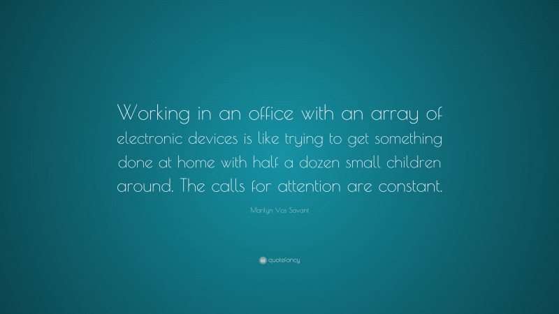 Marilyn Vos Savant Quote: “Working in an office with an array of electronic devices is like trying to get something done at home with half a dozen small children around. The calls for attention are constant.”