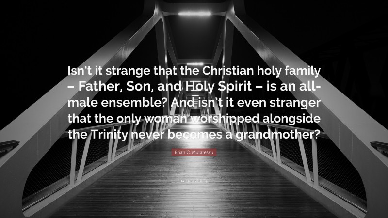Brian C. Muraresku Quote: “Isn’t it strange that the Christian holy family – Father, Son, and Holy Spirit – is an all-male ensemble? And isn’t it even stranger that the only woman worshipped alongside the Trinity never becomes a grandmother?”