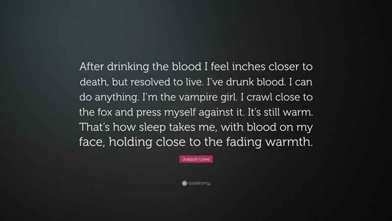 Joaquin Lowe Quote: “After drinking the blood I feel inches closer to death, but resolved to live. I’ve drunk blood. I can do anything. I’m the vampire girl. I crawl close to the fox and press myself against it. It’s still warm. That’s how sleep takes me, with blood on my face, holding close to the fading warmth.”