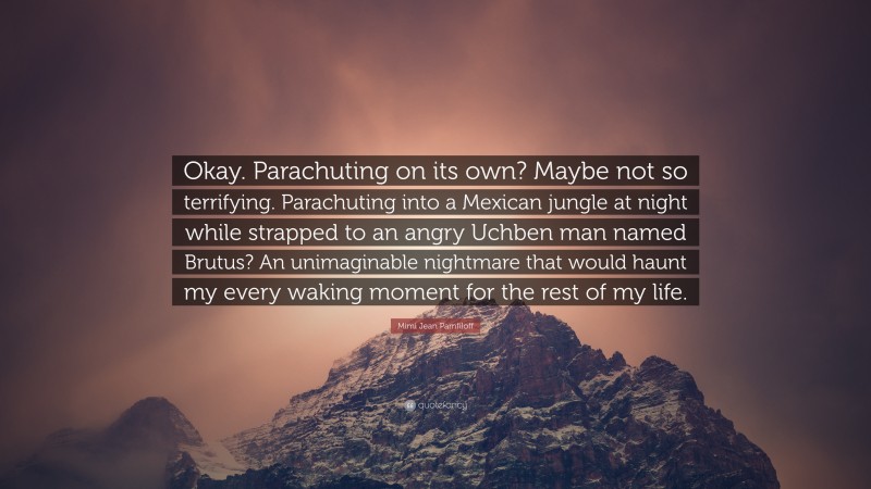 Mimi Jean Pamfiloff Quote: “Okay. Parachuting on its own? Maybe not so terrifying. Parachuting into a Mexican jungle at night while strapped to an angry Uchben man named Brutus? An unimaginable nightmare that would haunt my every waking moment for the rest of my life.”