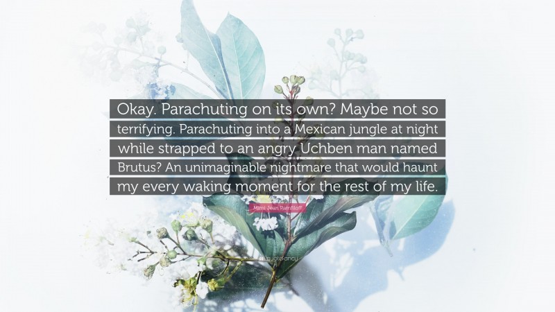 Mimi Jean Pamfiloff Quote: “Okay. Parachuting on its own? Maybe not so terrifying. Parachuting into a Mexican jungle at night while strapped to an angry Uchben man named Brutus? An unimaginable nightmare that would haunt my every waking moment for the rest of my life.”