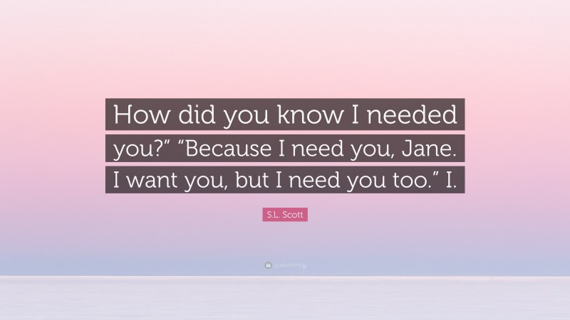 S.L. Scott Quote: “How did you know I needed you?” “Because I need you, Jane. I want you, but I need you too.” I.”