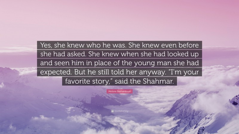 Melissa Bashardoust Quote: “Yes, she knew who he was. She knew even before she had asked. She knew when she had looked up and seen him in place of the young man she had expected. But he still told her anyway. “I’m your favorite story,” said the Shahmar.”