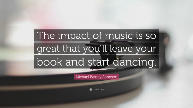 Michael Bassey Johnson Quote: “The impact of music is so great that you’ll leave your book and start dancing.”