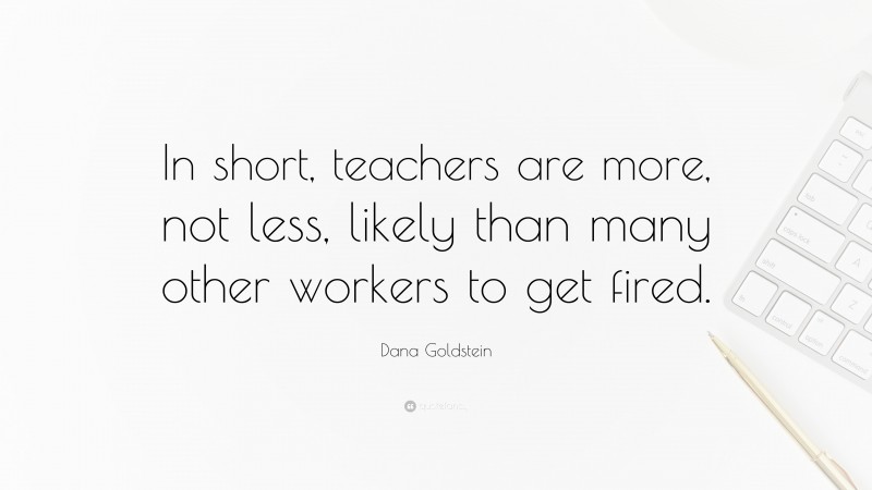 Dana Goldstein Quote: “In short, teachers are more, not less, likely than many other workers to get fired.”