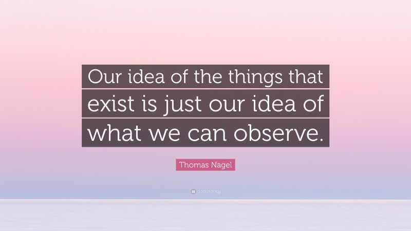 Thomas Nagel Quote: “Our idea of the things that exist is just our idea of what we can observe.”