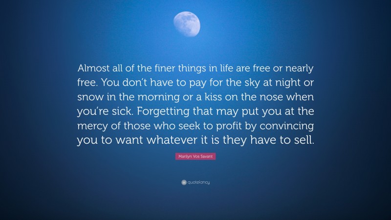 Marilyn Vos Savant Quote: “Almost all of the finer things in life are free or nearly free. You don’t have to pay for the sky at night or snow in the morning or a kiss on the nose when you’re sick. Forgetting that may put you at the mercy of those who seek to profit by convincing you to want whatever it is they have to sell.”