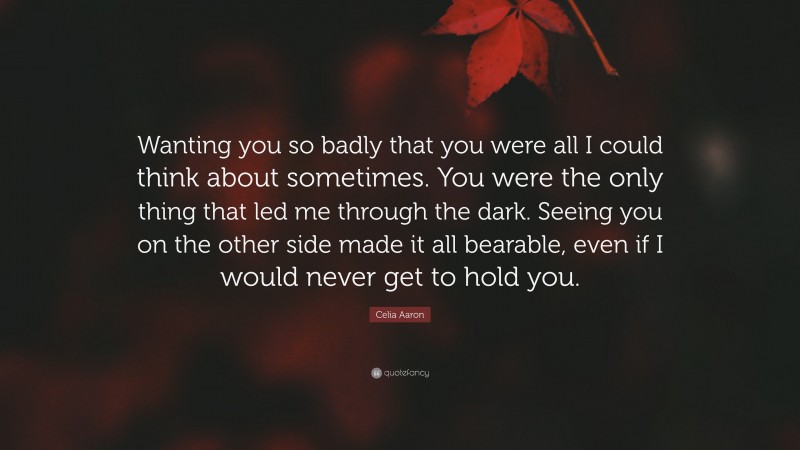 Celia Aaron Quote: “Wanting you so badly that you were all I could think about sometimes. You were the only thing that led me through the dark. Seeing you on the other side made it all bearable, even if I would never get to hold you.”
