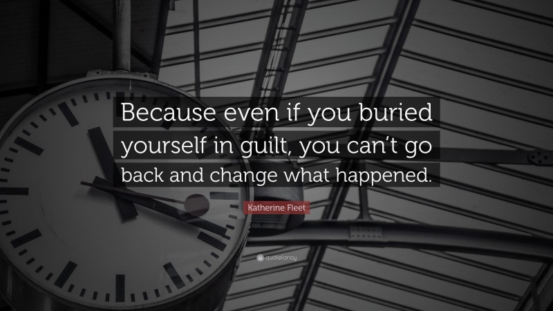 Katherine Fleet Quote: “Because even if you buried yourself in guilt, you can’t go back and change what happened.”