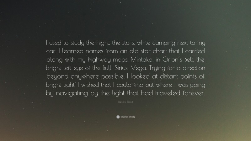 Steve S. Saroff Quote: “I used to study the night, the stars, while camping next to my car. I learned names from an old star chart that I carried along with my highway maps. Mintaka, in Orion’s Belt, the bright left eye of the Bull. Sirius. Vega. Trying for a direction beyond anywhere possible, I looked at distant points of bright light. I wished that I could find out where I was going by navigating by the light that had traveled forever.”