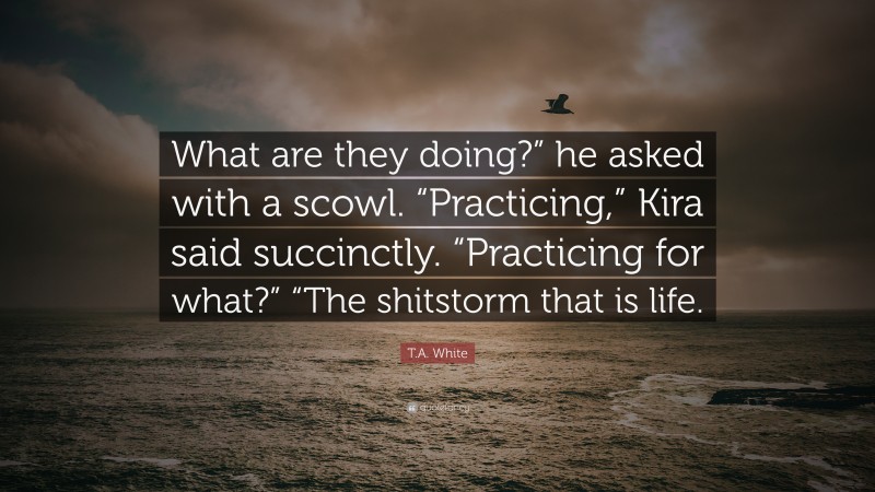 T.A. White Quote: “What are they doing?” he asked with a scowl. “Practicing,” Kira said succinctly. “Practicing for what?” “The shitstorm that is life.”