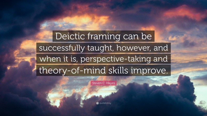 Steven C. Hayes Quote: “Deictic framing can be successfully taught, however, and when it is, perspective-taking and theory-of-mind skills improve.”