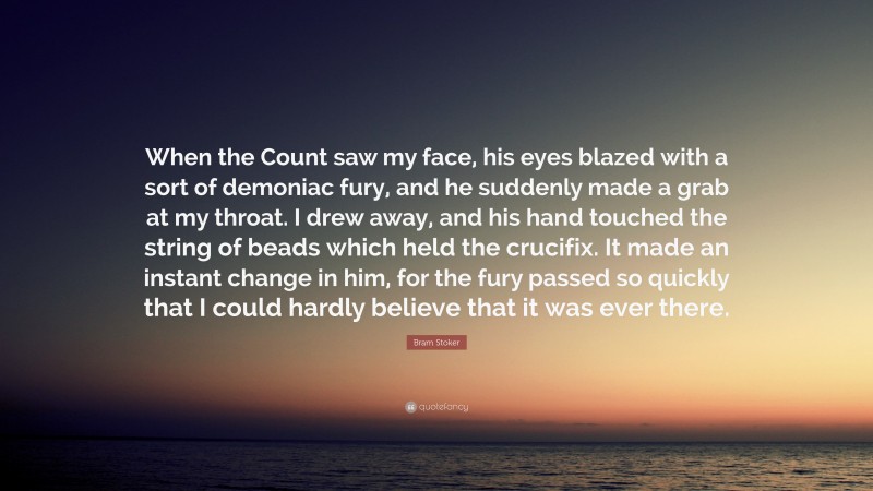 Bram Stoker Quote: “When the Count saw my face, his eyes blazed with a sort of demoniac fury, and he suddenly made a grab at my throat. I drew away, and his hand touched the string of beads which held the crucifix. It made an instant change in him, for the fury passed so quickly that I could hardly believe that it was ever there.”