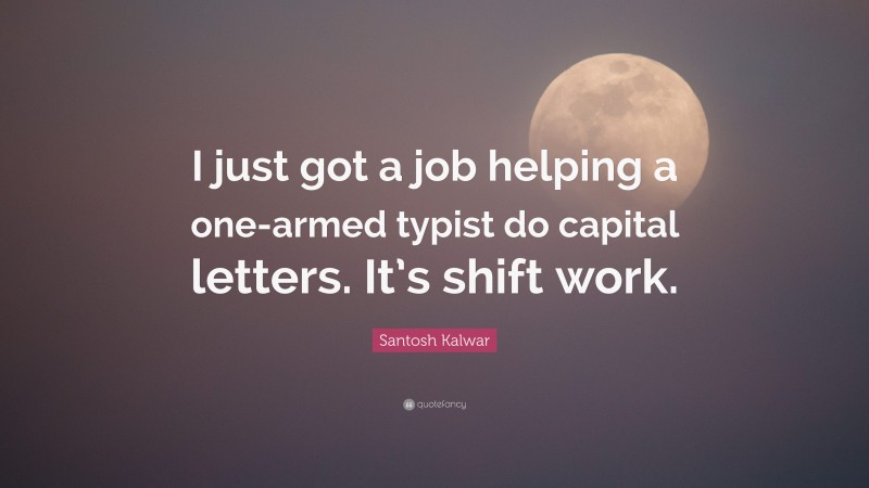 Santosh Kalwar Quote: “I just got a job helping a one-armed typist do capital letters. It’s shift work.”