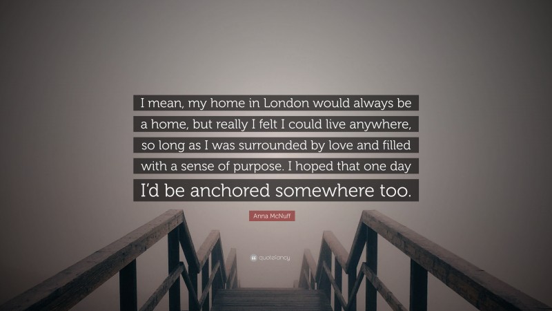 Anna McNuff Quote: “I mean, my home in London would always be a home, but really I felt I could live anywhere, so long as I was surrounded by love and filled with a sense of purpose. I hoped that one day I’d be anchored somewhere too.”